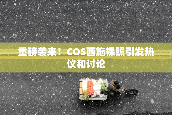重磅袭来！COS西施裸照引发热议和讨论