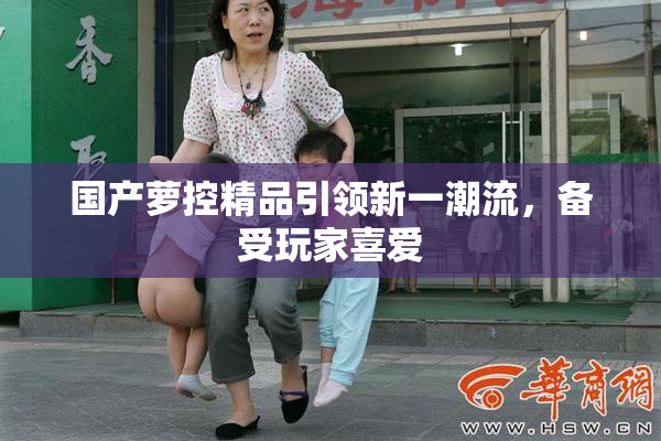 国产萝控精品引领新一潮流，备受玩家喜爱