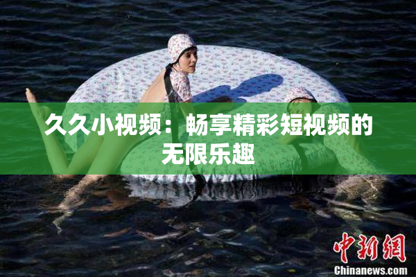 久久小视频：畅享精彩短视频的无限乐趣