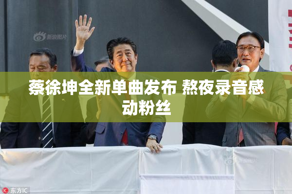 蔡徐坤全新单曲发布 熬夜录音感动粉丝