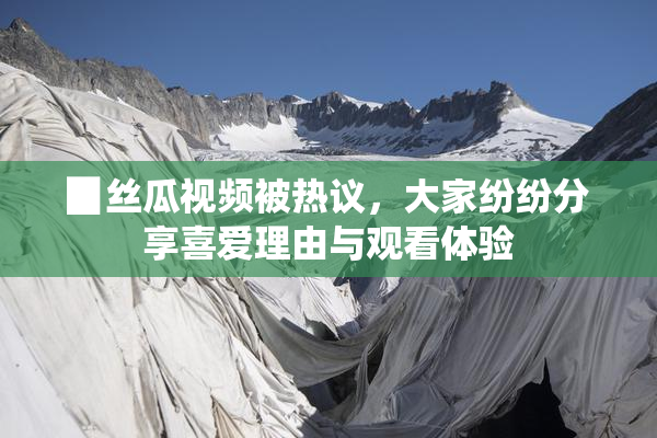 ▉丝瓜视频被热议，大家纷纷分享喜爱理由与观看体验
