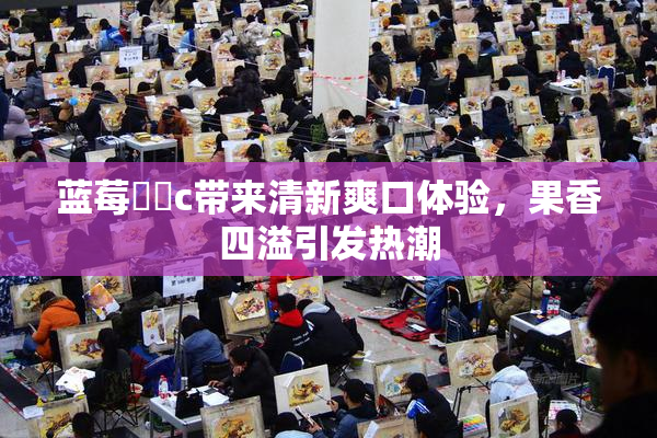 蓝莓❌‌c带来清新爽口体验，果香四溢引发热潮
