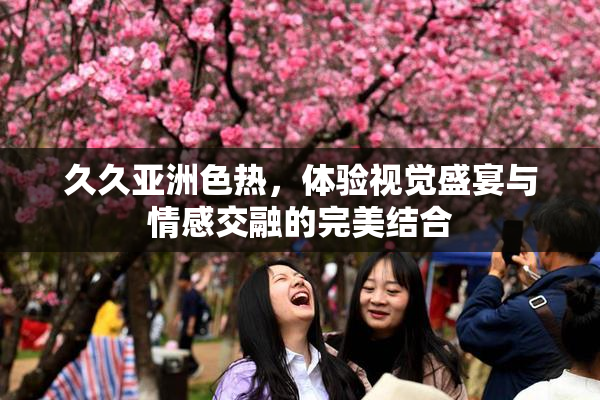 久久亚洲色热，体验视觉盛宴与情感交融的完美结合
