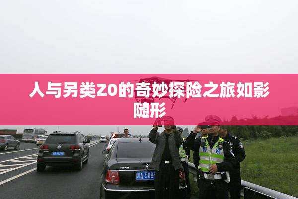 人与另类Z0的奇妙探险之旅如影随形