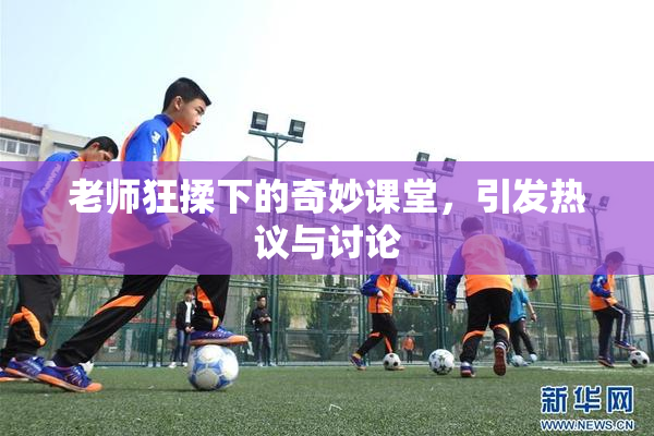 老师狂揉下的奇妙课堂，引发热议与讨论