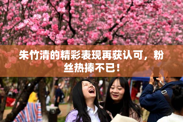 朱竹清的精彩表现再获认可，粉丝热捧不已！