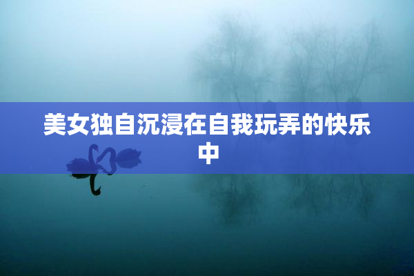 美女独自沉浸在自我玩弄的快乐中