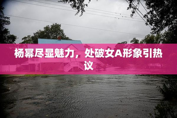 杨幂尽显魅力，处破女A形象引热议