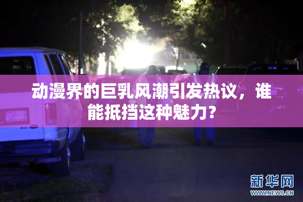 动漫界的巨乳风潮引发热议，谁能抵挡这种魅力？