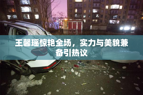 王馨瑶惊艳全场，实力与美貌兼备引热议