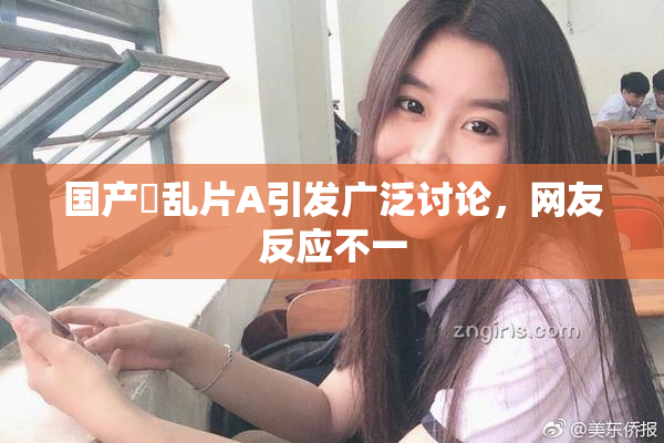 国产婬乱片A引发广泛讨论，网友反应不一