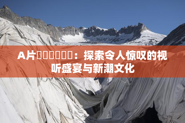 A片❌‌❌‌❌‌：探索令人惊叹的视听盛宴与新潮文化