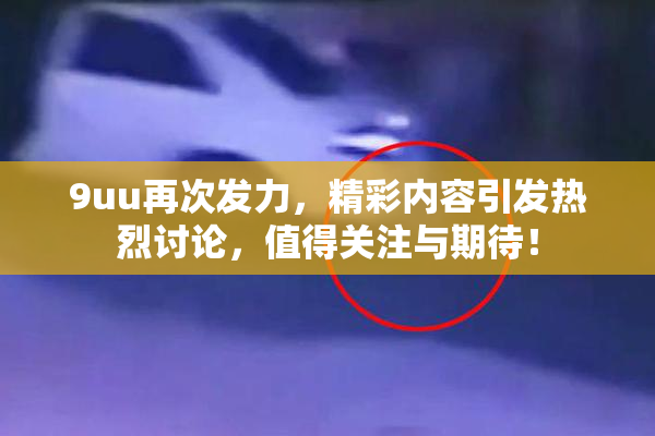 9uu再次发力，精彩内容引发热烈讨论，值得关注与期待！