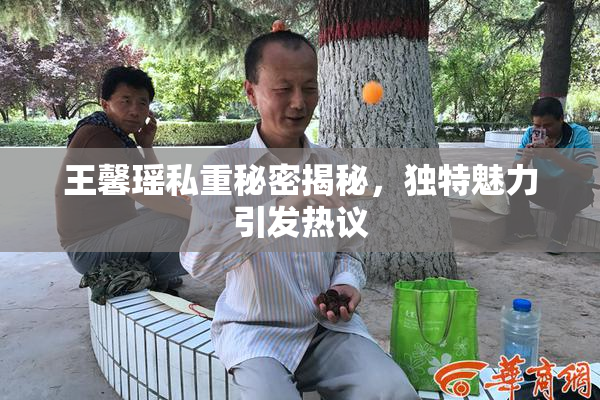 王馨瑶私重秘密揭秘，独特魅力引发热议