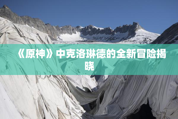 《原神》中克洛琳德的全新冒险揭晓