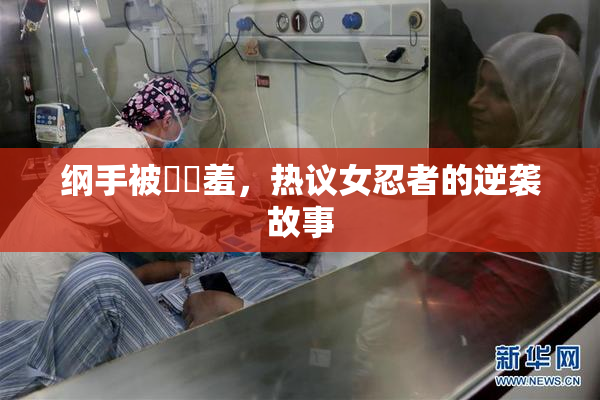纲手被❌‌羞，热议女忍者的逆袭故事