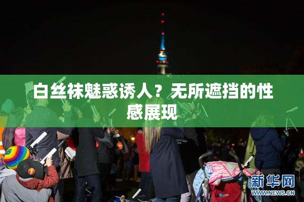白丝袜魅惑诱人？无所遮挡的性感展现