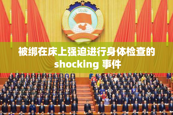 被绑在床上强迫进行身体检查的 shocking 事件