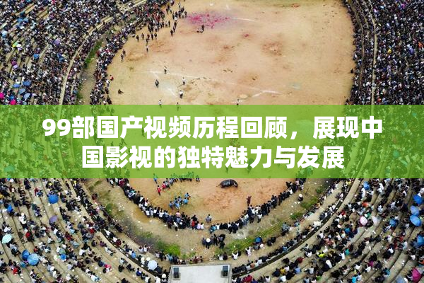 99部国产视频历程回顾，展现中国影视的独特魅力与发展