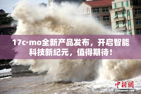 17c·mo全新产品发布，开启智能科技新纪元，值得期待！