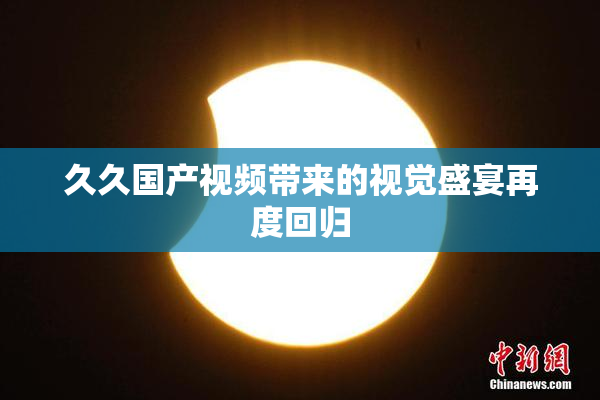 久久国产视频带来的视觉盛宴再度回归