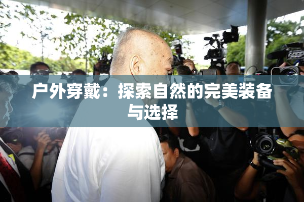 户外穿戴：探索自然的完美装备与选择