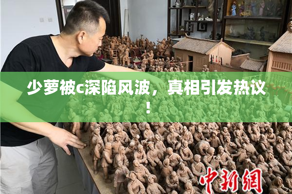 少萝被c深陷风波，真相引发热议！