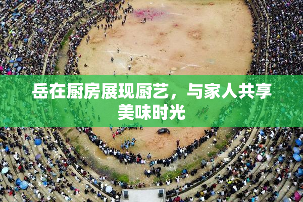 岳在厨房展现厨艺，与家人共享美味时光