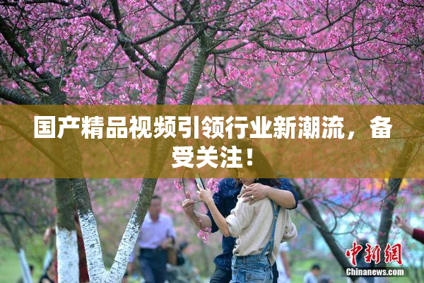 国产精品视频引领行业新潮流，备受关注！