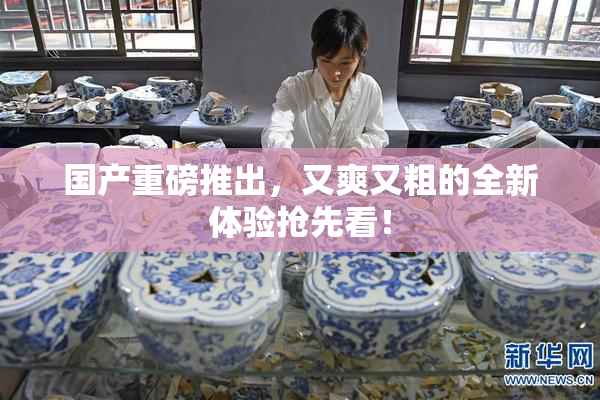 国产重磅推出，又爽又粗的全新体验抢先看！