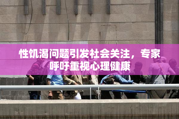 性饥渴问题引发社会关注，专家呼吁重视心理健康