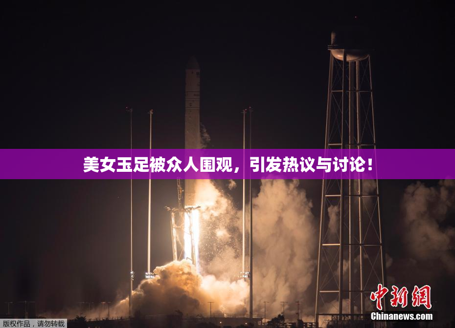 美女玉足被众人围观，引发热议与讨论！
