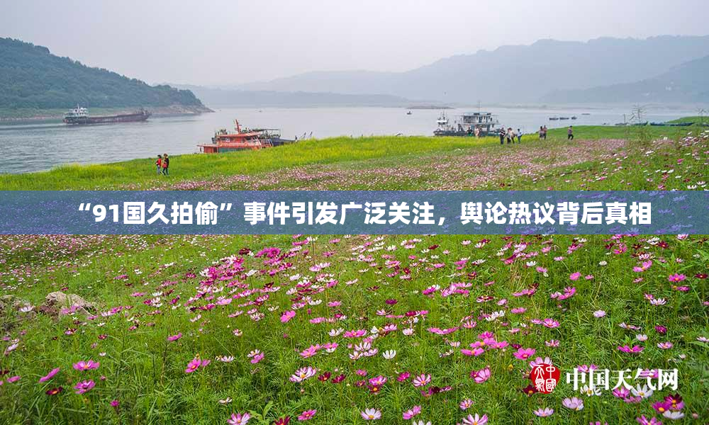 “91国久拍偷”事件引发广泛关注，舆论热议背后真相