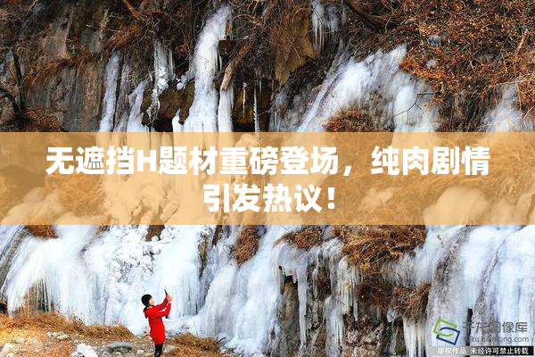 无遮挡H题材重磅登场，纯肉剧情引发热议！