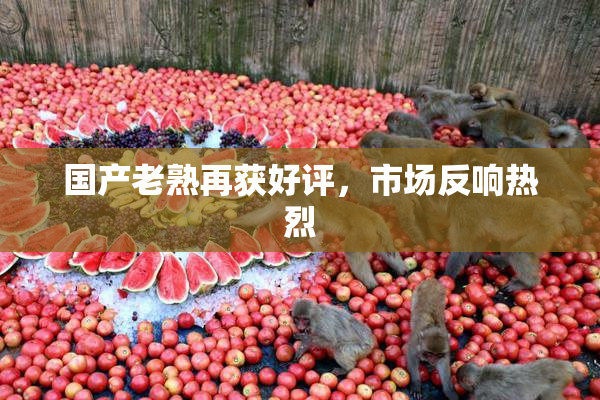 国产老熟再获好评，市场反响热烈
