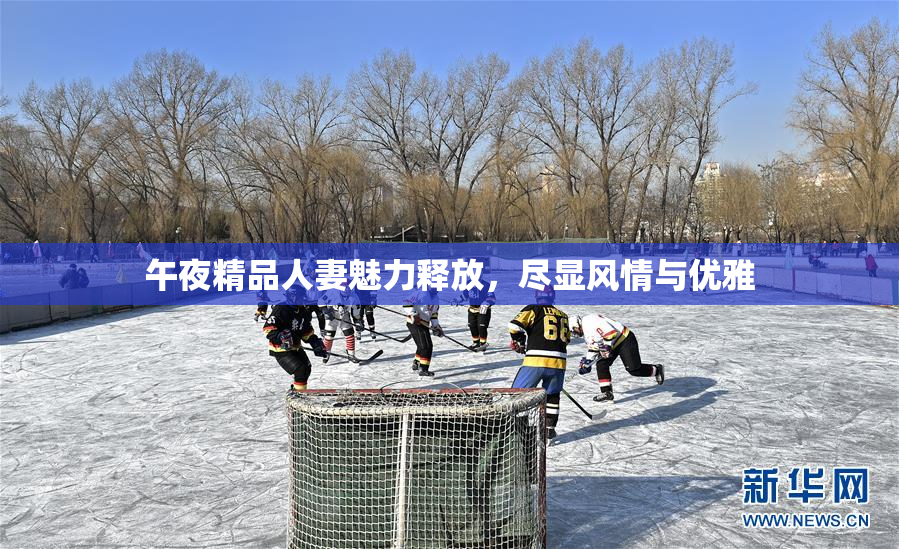午夜精品人妻魅力释放，尽显风情与优雅