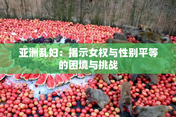 亚洲乱妇：揭示女权与性别平等的困境与挑战