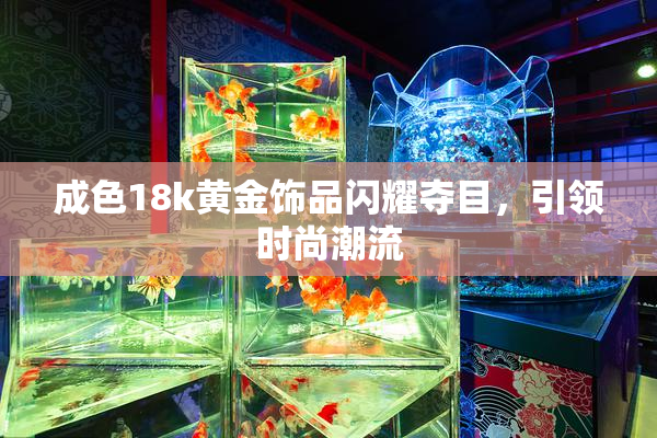 成色18k黄金饰品闪耀夺目，引领时尚潮流