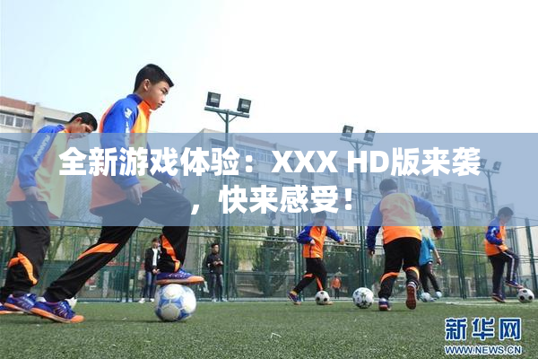 全新游戏体验：XXX HD版来袭，快来感受！