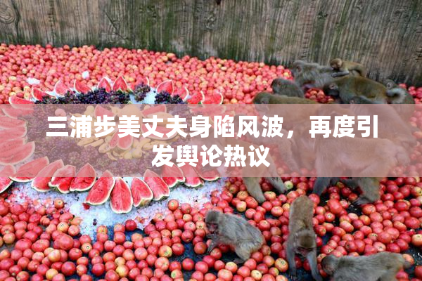 三浦步美丈夫身陷风波，再度引发舆论热议