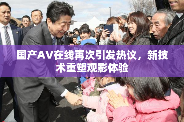 国产AV在线再次引发热议，新技术重塑观影体验