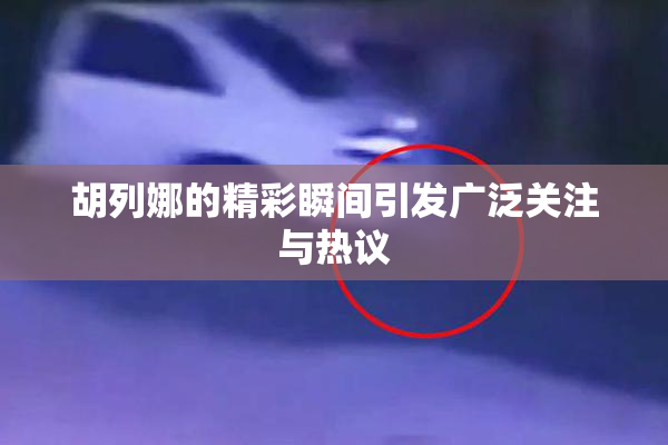 胡列娜的精彩瞬间引发广泛关注与热议