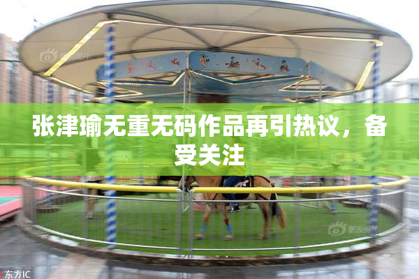 张津瑜无重无码作品再引热议，备受关注