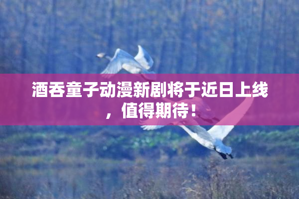酒吞童子动漫新剧将于近日上线，值得期待！