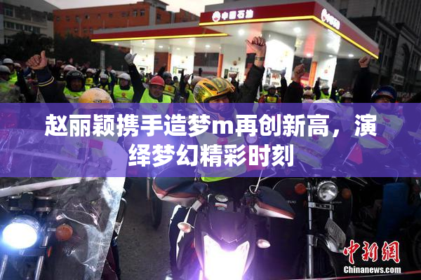 赵丽颖携手造梦m再创新高，演绎梦幻精彩时刻