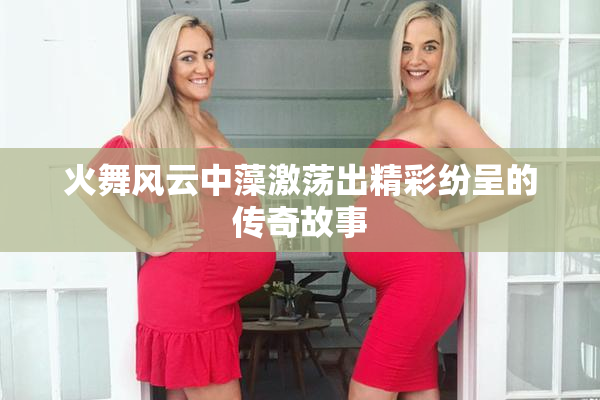 火舞风云中藻激荡出精彩纷呈的传奇故事