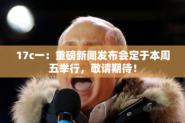 17c一：重磅新闻发布会定于本周五举行，敬请期待！