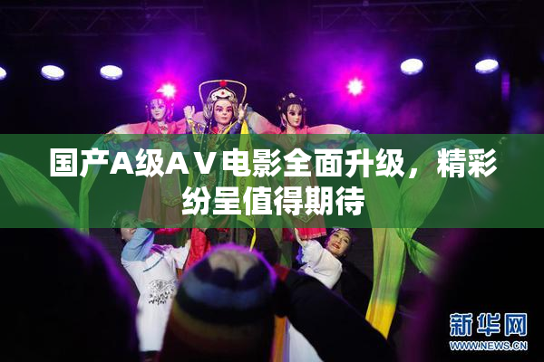 国产A级AⅤ电影全面升级，精彩纷呈值得期待