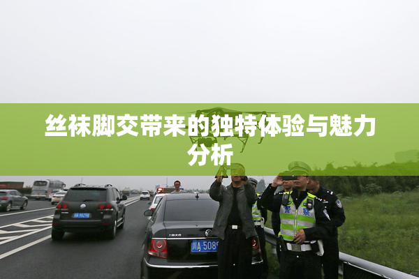 丝袜脚交带来的独特体验与魅力分析