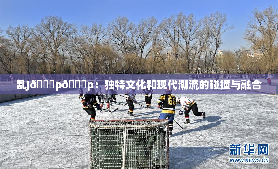 乱J🈚p🈚p：独特文化和现代潮流的碰撞与融合
